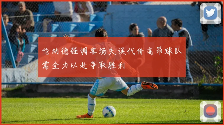 伦纳德强调客场失误代价高昂球队需全力以赴争取胜利