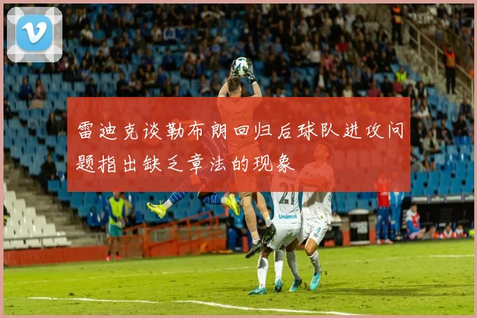 雷迪克谈勒布朗回归后球队进攻问题指出缺乏章法的现象