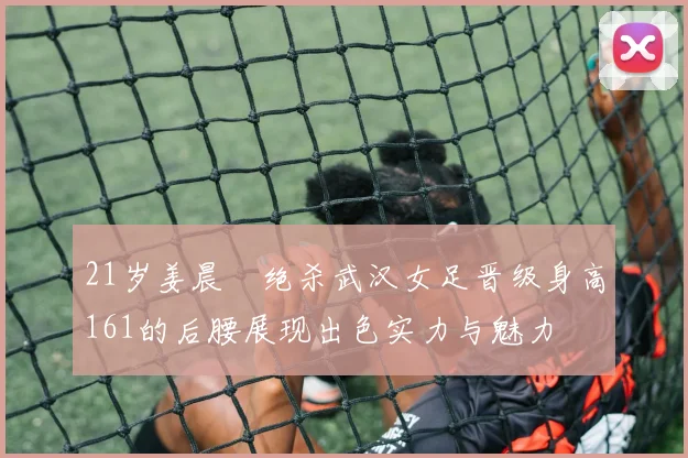 21岁姜晨璟绝杀武汉女足晋级身高161的后腰展现出色实力与魅力