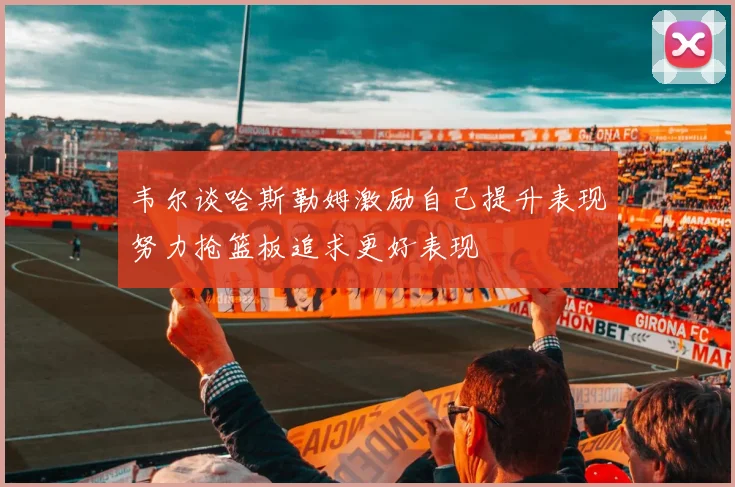 韦尔谈哈斯勒姆激励自己提升表现努力抢篮板追求更好表现
