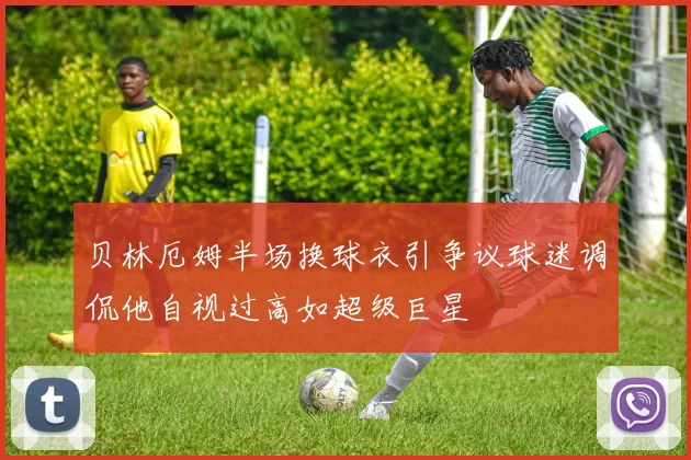 贝林厄姆半场换球衣引争议球迷调侃他自视过高如超级巨星