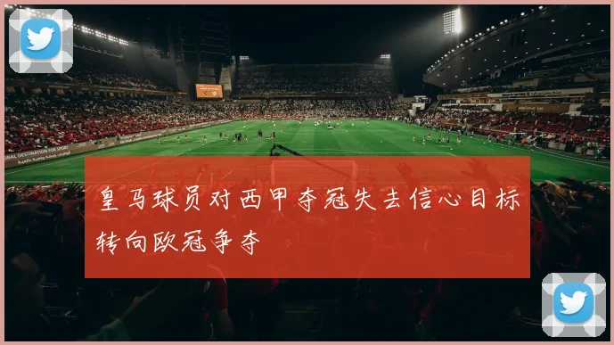 皇马球员对西甲夺冠失去信心目标转向欧冠争夺