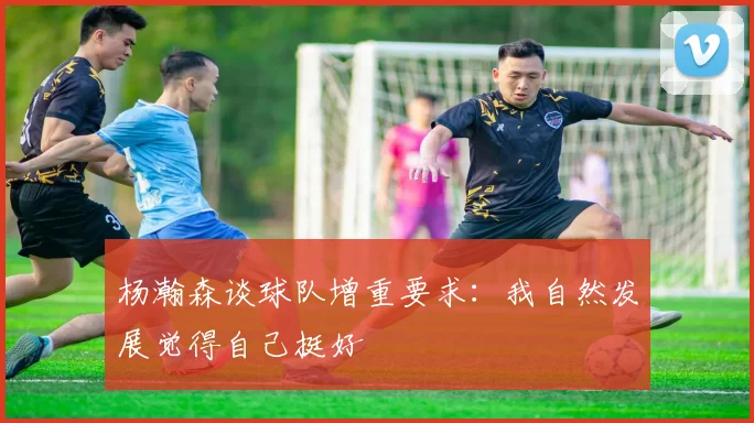 杨瀚森谈球队增重要求：我自然发展觉得自己挺好