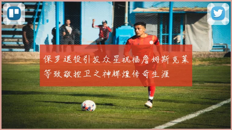 保罗退役引发众星祝福詹姆斯克莱等致敬控卫之神辉煌传奇生涯