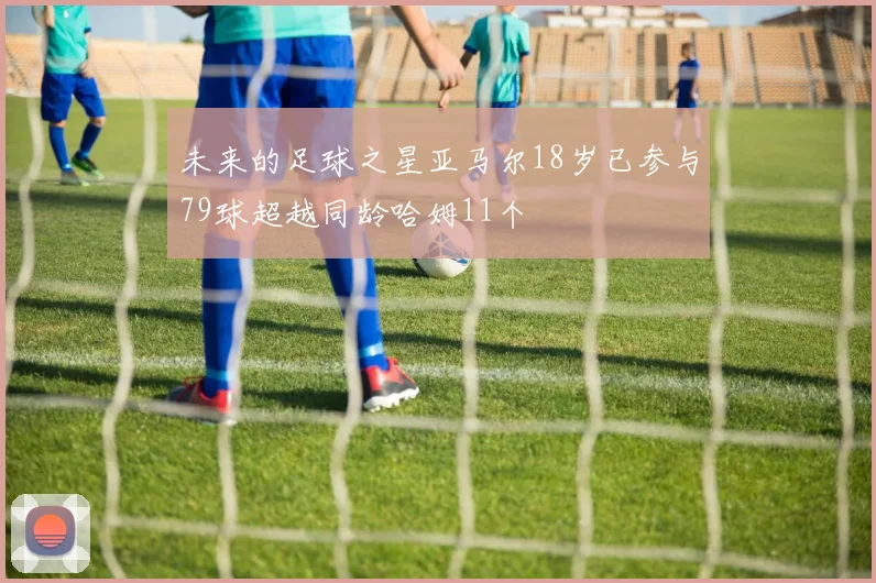 未来的足球之星亚马尔18岁已参与79球超越同龄哈姆11个