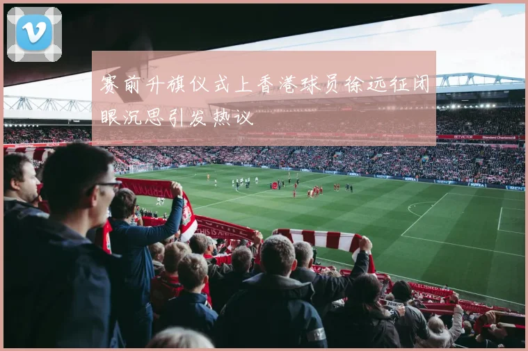赛前升旗仪式上香港球员徐远征闭眼沉思引发热议