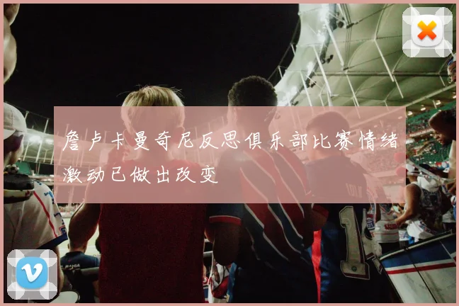 詹卢卡曼奇尼反思俱乐部比赛情绪激动已做出改变