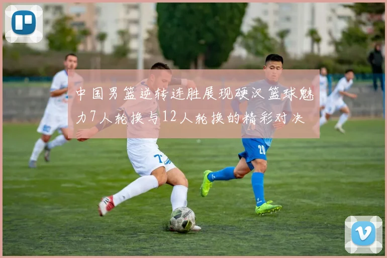 中国男篮逆转连胜展现硬汉篮球魅力7人轮换与12人轮换的精彩对决
