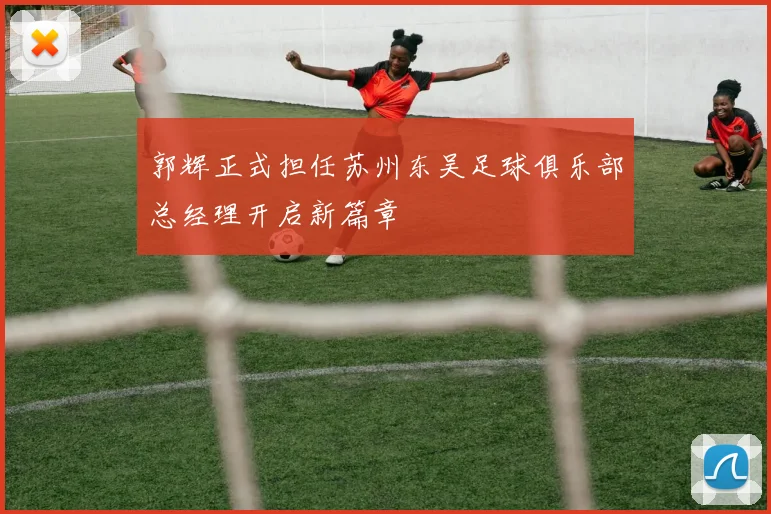 郭辉正式担任苏州东吴足球俱乐部总经理开启新篇章