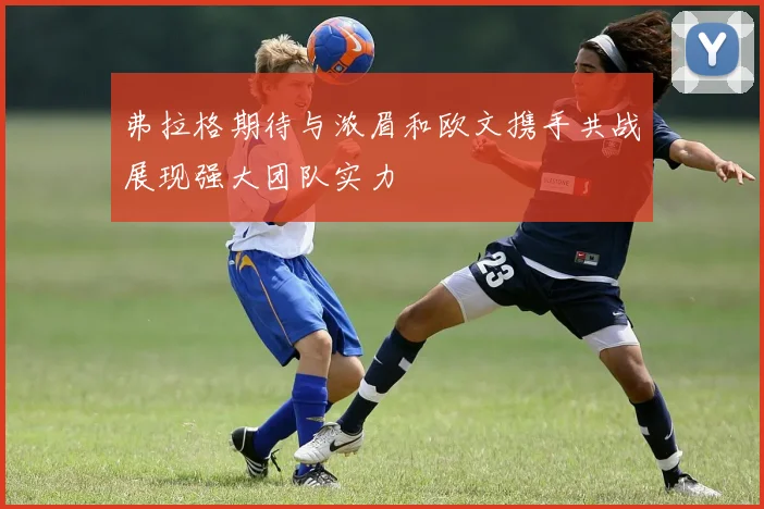 弗拉格期待与浓眉和欧文携手共战展现强大团队实力
