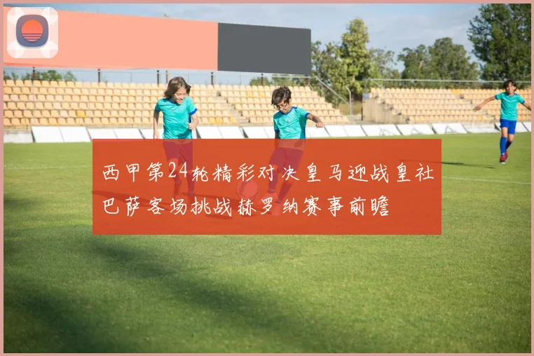 西甲第24轮精彩对决皇马迎战皇社巴萨客场挑战赫罗纳赛事前瞻