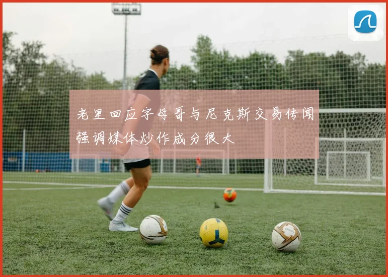 老里回应字母哥与尼克斯交易传闻强调媒体炒作成分很大