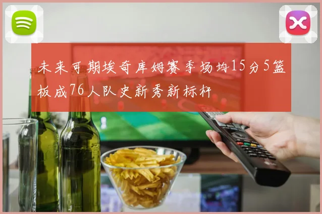 未来可期埃奇库姆赛季场均15分5篮板成76人队史新秀新标杆