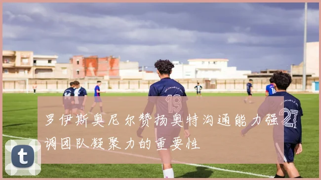 罗伊斯奥尼尔赞扬奥特沟通能力强调团队凝聚力的重要性