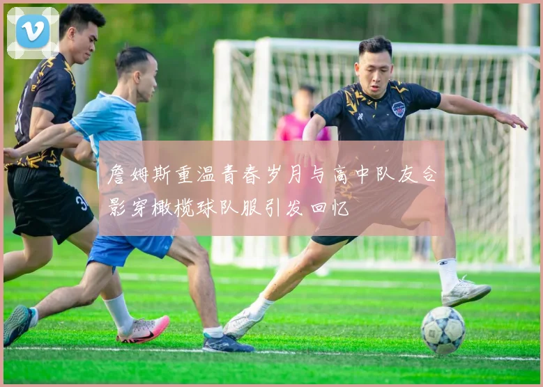 詹姆斯重温青春岁月与高中队友合影穿橄榄球队服引发回忆