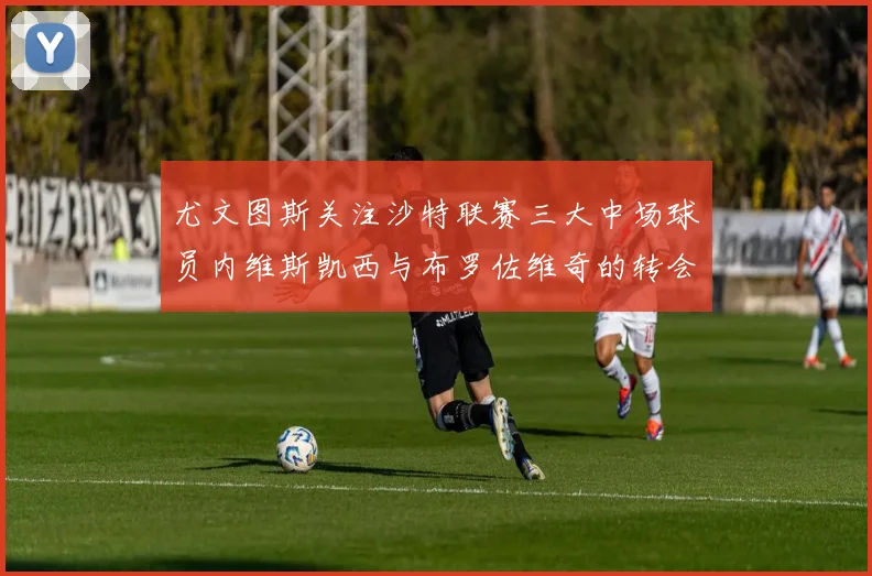 尤文图斯关注沙特联赛三大中场球员内维斯凯西与布罗佐维奇的转会动态