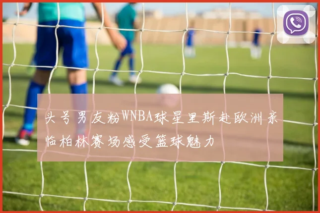 头号男友粉WNBA球星里斯赴欧洲亲临柏林赛场感受篮球魅力