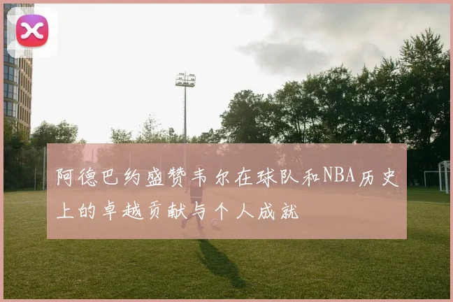阿德巴约盛赞韦尔在球队和NBA历史上的卓越贡献与个人成就
