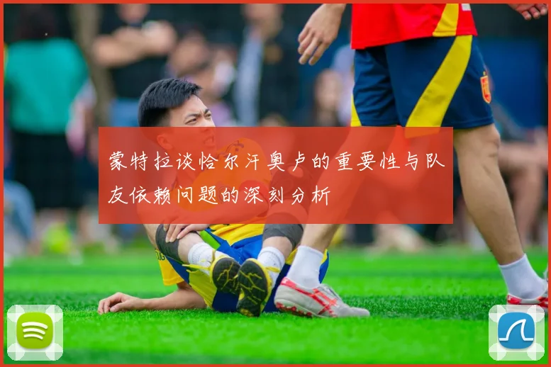 蒙特拉谈恰尔汗奥卢的重要性与队友依赖问题的深刻分析
