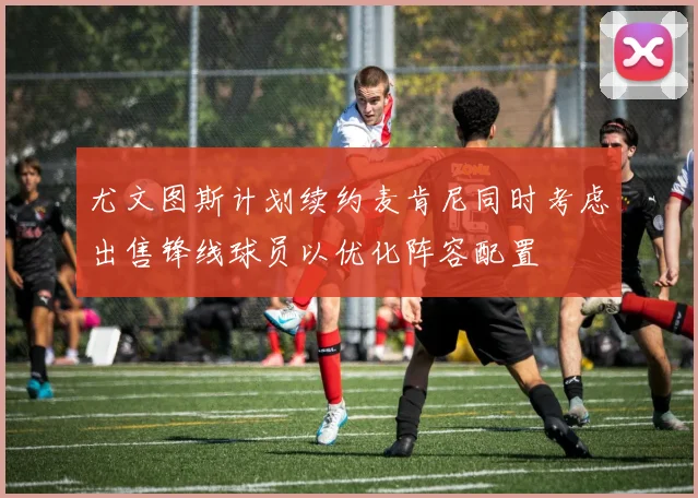 尤文图斯计划续约麦肯尼同时考虑出售锋线球员以优化阵容配置