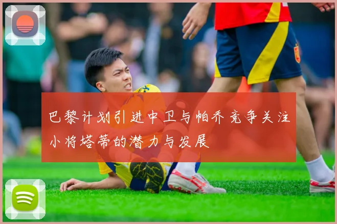 巴黎计划引进中卫与帕乔竞争关注小将塔蒂的潜力与发展