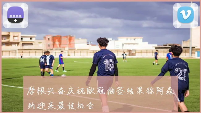 摩根兴奋庆祝欧冠抽签结果称阿森纳迎来最佳机会