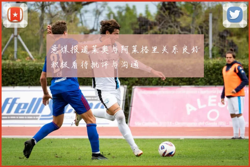 意媒报道莱奥与阿莱格里关系良好积极看待批评与沟通