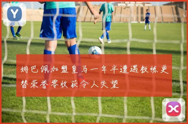 姆巴佩加盟皇马一年半遭遇教练更替荣誉零收获令人失望