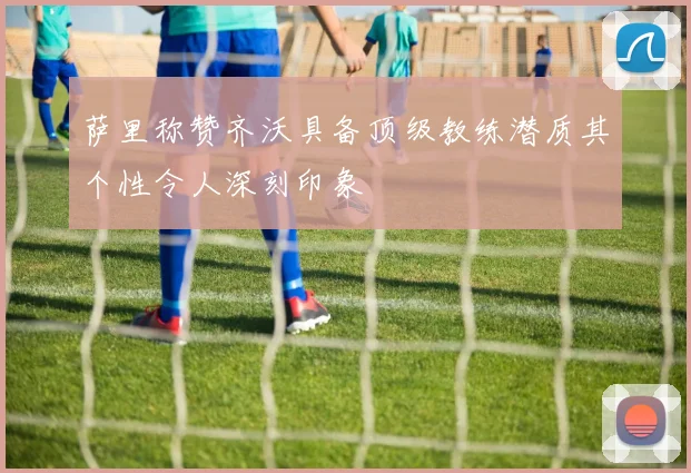 萨里称赞齐沃具备顶级教练潜质其个性令人深刻印象