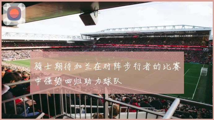 骑士期待加兰在对阵步行者的比赛中强势回归助力球队