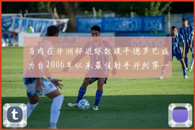 马内在非洲杯进球数追平德罗巴成为自2006年以来最佳射手并列第一人