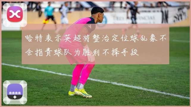 哈特表示英超将整治定位球乱象不会指责球队为胜利不择手段