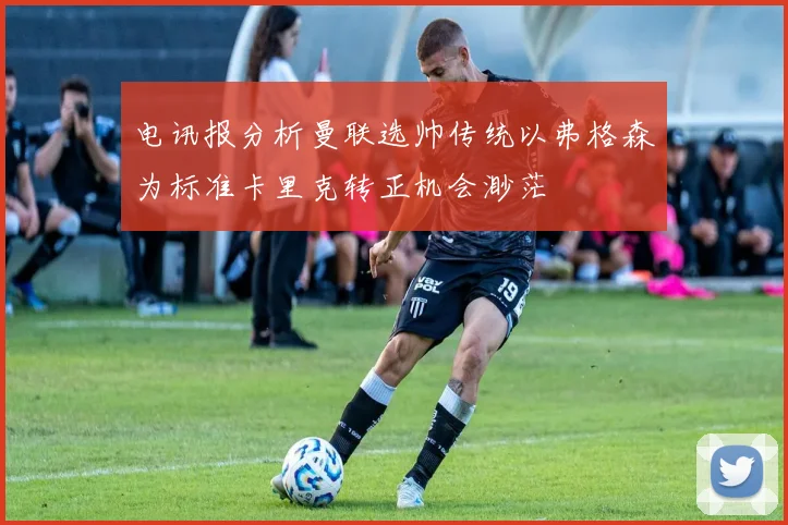 电讯报分析曼联选帅传统以弗格森为标准卡里克转正机会渺茫