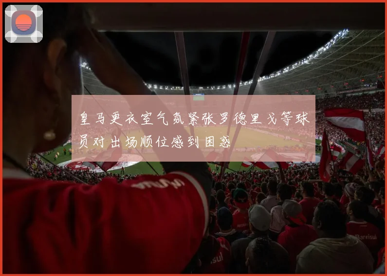 皇马更衣室气氛紧张罗德里戈等球员对出场顺位感到困惑