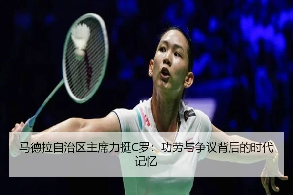 马德拉自治区主席力挺C罗：功劳与争议背后的时代记忆